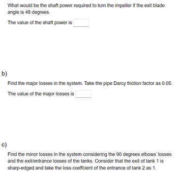 What would be the shaft power required to turn the impeller if the exit blade
angle is 48 degrees.
The value of the shaft power is
b)
Find the major losses in the system. Take the pipe Darcy friction factor as 0.05.
The value of the major losses is
c)
Find the minor losses in the system considering the 90 degrees elbows' losses
and the exit/entrance losses of the tanks. Consider that the exit of tank 1 is
sharp-edged and take the loss coeffcient of the entrance of tank 2 as 1.