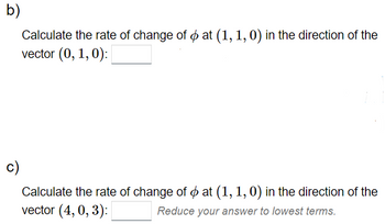 b)
Calculate the rate of change of oat (1, 1, 0) in the direction of the
vector (0, 1, 0):
Calculate the rate of change of at (1, 1, 0) in the direction of the
vector (4, 0,3):
Reduce your answer to lowest terms.