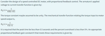 Consider the design of a speed controlled DC motor, with proportional feedback control. The armature's applied
voltage to current transfer function is given by:
Ga(s) =
1
0.05s +0.1
The torque constant maybe assumed to be unity. The mechanical transfer function relating the torque input to motor
speed output is,
Ga(s) =
1
0.1s +1
It is required that the peak time be less than 0.5 seconds and the percent overshoot is less than 5%. An appropriate
proportional feedback gain constant K that meets these requirements is given by: