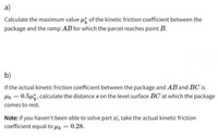 a)
Calculate the maximum value ui of the kinetic friction coefficient between the
package and the ramp AB for which the parcel reaches point B.
b)
If the actual kinetic friction coefficient between the package and AB and BC is
Hk = 0.54, calculate the distance s on the level surface BC at which the package
comes to rest.
Note: if you haven't been able to solve part a), take the actual kinetic friction
cofficient equal to uk = 0.28.
