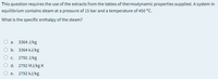 This question requires the use of the extracts from the tables of thermodynamic properties supplied. A system in
equilibrium contains steam at a pressure of 15 bar and a temperature of 450 °C.
What is the specific enthalpy of the steam?
3364 J/kg
a.
b. 3364 kJ/kg
c. 2792 J/kg
O d. 2792 MJ/kg K
O e. 2792 kJ/kg
