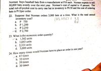 Norman buys baseball bats from a manufacturer at P10 each. Norman expects to sell
90,000 bats evenly over the next year. Norman's cost of capital is 10 percent, The
total out-of-pocket cost to carry one bat in inventory is P0.50 and the cost of ordering
bats is P15per order.
22. Suppose that Norman orders 3,000 bats at a time. What is the total annual
inventory cost?
P 750
b. Р 1,200
(10% X PI5) = 1.'5
0.5
а.
с.
P 2,250
d. P 2,700
23. What is thẹ economic order quantity?
´a. 1,342 units
b. 1,643 units
с. 2,324 units
d. 3,000 units
24. How many times would Norman have to place an order in one year?
a. 67 times
b. 55 times
c. 39 times
d. 30 times
