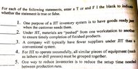 For each of the following statements, enter a T or and F I the blank to indicate
ach of the following statements, enter a T or and F I the blank to indicar
whether the statement is true or false.
1. One purpose of a JIT inventory system is to have goods ready just
when the customer needs them.
2. Under JIT, materials are “pushed" from one workstation to another
to ensure timely completion of finished products.
3. A company will typically have fewer suppliers under JIT than a
conventional system.
4. For JIT to operate successfully, all similar pieces of equipment (such
as lathers or drill presses) must be grouped together.
5. One way to reduce inventories is to reduce the setup time needed
between production runs.
