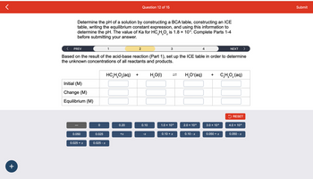 +
Determine the pH of a solution by constructing a BCA table, constructing an ICE
table, writing the equilibrium constant expression, and using this information to
determine the pH. The value of Ka for HC₂H₂O₂ is 1.8 × 105. Complete Parts 1-4
before submitting your answer.
3 2
Initial (M)
Change (M)
Equilibrium (M)
PREV
Based on the result of the acid-base reaction (Part 1), set up the ICE table in order to determine
the unknown concentrations of all reactants and products.
HC,H,O,(aq) +
0.050
0.025 + x
0
0.025
0.025 - x
1
0.20
Question 12 of 15
+x
2
0.10
-X
H₂O(1)
3
1.0 × 10-³
0.10 + x
H,O*(aq)
2.0 × 10-³
0.10 - x
4
+
3.0 × 10.³
0.050 + x
NEXT
C,H,O,(aq)
>
RESET
4.0 × 10-³
0.050 - x
Submit