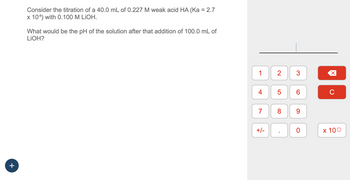 +
Consider the titration of a 40.0 mL of 0.227 M weak acid HA (Ka = 2.7
x 108) with 0.100 M LIOH.
What would be the pH of the solution after that addition of 100.0 mL of
LiOH?
1
4
7
+/-
2
5
8
3
6
9
00
0
X
C
x 100