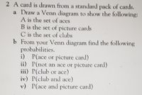 2 A card is drawn from a standard pack of cards.
a Draw a Venn diagram to show the following:
A is the set of aces
B is the set of picture cards
C is the set of clubs
b From your Venn diagram find the following
probabilities.
i) P(ace or picture card)
ii) P(not an ace or picture card)
iii) P(club or ace)
iv) P(club and ace)
v) P(ace and picture card)
