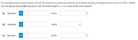A sinusoidal wave travels along a string. The time for a particular point to move from maximum displacement to zero is 0.26 s. What
are the (a) period and (b) frequency? (c) The wavelength is 3.1 m; what is the wave speed?
(a) Number
i
Units
(b) Number
i
Units
(c) Number
Units
>
