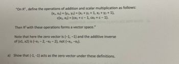 "On R², define the operations of addition and scalar multiplication as follows:
(X₁, X₂) + (y₁ Y₂) = (x₂ + y₂ +1, x₂ + y₂ + 1),
c(x₁, x₂) = (Cx₂ + C-1, ₂+c-1).
Then R² with these operations forms a vector space."
Note that here the zero vector is (-1,-1) and the additive inverse
of (x1, x2) is (-X₁-2, -x₂-2), not (-x₂-x₂)-
a) Show that (-1, -1) acts as the zero vector under these definitions.