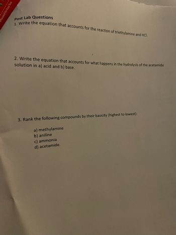 SE
rforated for Ea
Post Lab Questions
1. Write the equation that accounts for the reaction of triethylamine and HCI.
2. Write the equation that accounts for what happens in the hydrolysis of the acetamide
solution in a) acid and b) base.
3. Rank the following compounds by their basicity (highest to lowest):
a) methylamine
b) aniline
c) ammonia
d) acetamide.