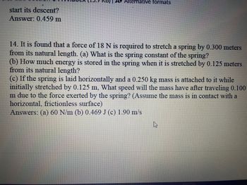 **Problem 14:**

It is found that a force of 18 N is required to stretch a spring by 0.300 meters from its natural length.

- (a) What is the spring constant of the spring?
- (b) How much energy is stored in the spring when it is stretched by 0.125 meters from its natural length?
- (c) If the spring is laid horizontally and a 0.250 kg mass is attached to it while initially stretched by 0.125 m, what speed will the mass have after traveling 0.100 m due to the force exerted by the spring? (Assume the mass is in contact with a horizontal, frictionless surface.)

**Answers:**
- (a) 60 N/m
- (b) 0.469 J
- (c) 1.90 m/s