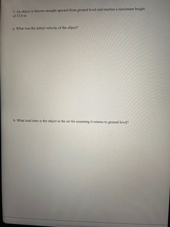 3. An object is thrown straight upward from ground level and reaches a maximum height
of 32.0 m
a. What was the initial velocity of the object?
b. What total time is the object in the air for assuming it returns to ground level?