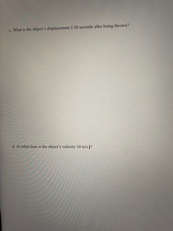 c. What is the object's displacement 2.50 seconds after being thrown?
d. At what time is the object's velocity 10 m/s j?