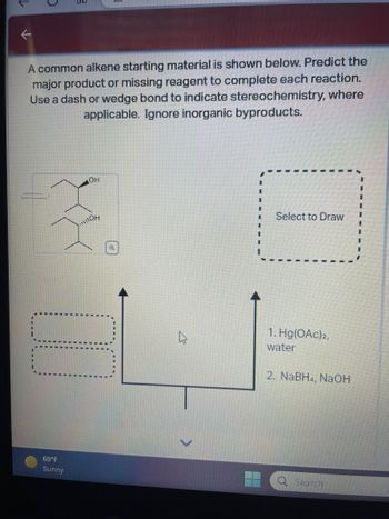 **Title: Predicting Major Products in Alkene Reactions**

**Introduction:**
The following exercise involves predicting the major product or identifying the missing reagent in a series of reactions starting with a common alkene. Use the concepts of stereochemistry to accurately depict the molecular structure, utilizing dash or wedge bonds as needed. Note that inorganic byproducts should be disregarded in your analysis.

**Starting Material:**
An alkene with two hydroxyl groups is depicted, showing the need for stereochemistry consideration (a wedge bond denotes one of the hydroxyl groups).

**Reactions:**
1. **Reagents:**
   - First step: Hg(OAc)₂, water
   - Second step: NaBH₄, NaOH

**Instructions:**
Analyze the reaction mechanism, considering the stereochemical implications of each step. Use the provided reagents to predict the outcome, focusing on the formation of the major product.

**Diagram Explanation:**
- The starting material is placed at the bottom.
- The reaction process is depicted by upward-pointing arrows leading to a placeholder for the resulting product.
- The final product box is labeled "Select to Draw," prompting engagement with the analysis.

**Conclusion:**
This interactive analysis helps reinforce understanding of reaction mechanisms and stereochemistry in predicting organic synthesis outcomes.