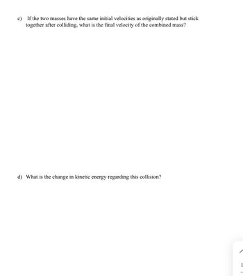 c) If the two masses have the same initial velocities as originally stated but stick
together after colliding, what is the final velocity of the combined mass?
d) What is the change in kinetic energy regarding this collision?
8