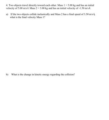 4. Two objects travel directly toward each other. Mass 1 = 5.00 kg and has an initial
velocity of 5.00 m/s i. Mass 2 = 3.00 kg and has an initial velocity of -1.50 m/s i.
a) If the two objects collide inelastically and Mass 2 has a final speed of 3.50 m/s i,
what is the final velocity Mass 1?
b)
What is the change in kinetic energy regarding the collision?