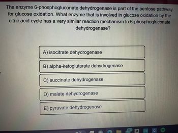 The enzyme 6-phosphogluconate dehydrogenase is part of the pentose pathway
for glucose oxidation. What enzyme that is involved in glucose oxidation by the
citric acid cycle has a very similar reaction mechanism to 6-phosphogluconate
dehydrogenase?
A) isocitrate dehydrogenase
B) alpha-ketoglutarate dehydrogenase
C) succinate dehydrogenase
D) malate dehydrogenase
E) pyruvate dehydrogenase
(99+
RATI
a