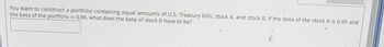 You want to construct a portfolio containing equal amounts of U.S. Treasury bills, stock A, and stock B. If the beta of the stock A is 0.95 and
the beta of the portfolio is 0.98, what does the beta of stock B have to be?
