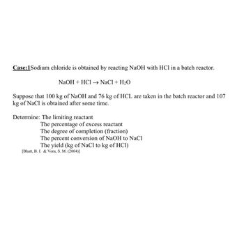 Case: 1Sodium chloride is obtained by reacting NaOH with HCl in a batch reactor.
NaOH + HCl → NaCl + H₂O
Suppose that 100 kg of NaOH and 76 kg of HCL are taken in the batch reactor and 107
kg of NaCl is obtained after some time.
Determine: The limiting reactant
The percentage of excess reactant
The degree of completion (fraction)
The percent conversion of NaOH to NaCl
The yield (kg of NaCl to kg of HCI)
[Bhatt, B. I. & Vora, S. M. (2004)]