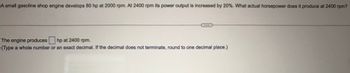 A small gasoline shop engine develops 80 hp at 2000 rpm. At 2400 rpm its power output is increased by 20%. What actual horsepower does it produce at 2400 rpm?
The engine produces hp at 2400 rpm.
(Type a whole number or an exact decimal. If the decimal does not terminate, round to one decimal place.)