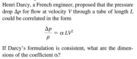 Henri Darcy, a French engineer, proposed that the pressure drop ∆p for the flow at velocity V through a tube of length L could be correlated in the form

\[ \frac{\Delta p}{\rho} = \alpha LV^2 \]

If Darcy’s formulation is consistent, what are the dimensions of the coefficient α?