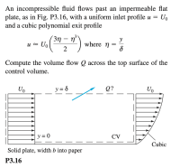 ### Fluid Dynamics Problem: Volume Flow Computation Across a Control Volume

**Problem Statement:**

An incompressible fluid flows past an impermeable flat plate, as illustrated in Fig. P3.16, with a uniform inlet profile \( u = U_0 \) and a cubic polynomial exit profile:

\[ u \approx U_0 \left( \frac{3\eta - \eta^3}{2} \right) \text{ where } \eta = \frac{y}{\delta} \]

**Objective:**

Compute the volume flow \( Q \) across the top surface of the control volume.

---

**Diagram Explanation:**

- **Inlet Profile:**
  - The fluid enters with a uniform velocity \( U_0 \).
  - The inlet is shown with parallel horizontal arrows indicating the constant fluid velocity at this section.
- **Control Volume (CV):**
  - The control volume is bounded by the impermeable flat plate at the bottom and extends upwards to \( y = \delta \), which defines the height of the control surface.
  - The area of interest is the top surface of the control volume, where the fluid velocity varies according to the given cubic polynomial profile.
- **Exit Profile:**
  - The exit at the right side shows a parabolic boundary, reflecting the non-uniform cubic velocity profile described by \( u = U_0 \left( \frac{3\eta - \eta^3}{2} \right) \).
  - The velocity profile changes from \( u = U_0 \) at \( y = 0 \) to a different value determined by the polynomial at \( y = \delta \).

To better understand the volume flow, Fig. P3.16 is essential, which precisely outlines the flow profiles and control volume boundaries.

---

To solve this problem, the integration of the velocity profile over the height \( \delta \) on the control surface can be performed to find the total volume flow \( Q \).

---

**Figure P3.16 Explanation:**

- **Left Section (Inlet):**
  - Uniform velocity profile \( U_0 \) shown by evenly spaced parallel, horizontal arrows.
- **Middle Section (Control Volume):**
  - Top surface indicated by a dashed horizontal line.
  - Height of control volume noted as \( y = \delta \).
- **Question Indicator:**
  - The query \( Q? \) specifies where to