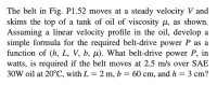 ### Belt Skimming over Tank of Oil: Power Calculation

**Problem Statement:**

The belt in Fig. P1.52 moves at a steady velocity \( V \) and skims the top of a tank of oil with viscosity \( \mu \), as illustrated. Assuming a linear velocity profile in the oil, develop a simple formula for the required belt-drive power \( P \) as a function of \( (h, L, V, b, \mu) \).

**Question:**

What belt-drive power \( P \), in watts, is required if the belt moves at 2.5 m/s over SAE 30W oil at 20°C, with \( L = 2 \) m, \( b = 60 \) cm, and \( h = 3 \) cm?

### Solution Outline:

1. **Understanding Variables:**
   - **\( V \):** Velocity of the belt (m/s)
   - **\( \mu \):** Viscosity of the oil (Pa·s or N·s/m²)
   - **\( L \):** Length of the belt (m)
   - **\( b \):** Width of the belt (m)
   - **\( h \):** Thickness of the oil layer (m)

2. **Assumptions:**
   - Linear velocity profile in the oil
   - The belt skims the top, implying interaction mainly at the surface layer.

3. **Formula Development:**

   The drag force \( F \) exerted by the oil on the belt can be found using Newton's law of viscosity:
   
   \[
   F = \mu \frac{V}{h} A
   \]

   where \( A = L \times b \) (area of the belt interacting with the oil).

   Therefore,
   
   \[
   F = \mu \frac{V}{h} (L \times b)
   \]

4. **Power Calculation:**
   
   Power \( P \) required to overcome this drag force at steady velocity \( V \) is given by:
   
   \[
   P = F \times V = \left( \mu \frac{V}{h} (L \times b) \right) \times V = \mu \frac{V^2}{h} L b
   \]

5. **Substitution:**

   Substituting the given values