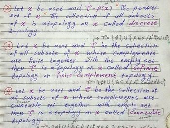 set of x
"
Η
②Let x be aset and C-p(x) "The power
The collection of all subsets
of x is a topology on x called discrete
topology
>> = {} {A ≤ x /A finite
(3) Let x be aset and I be the collection
of all subsets of x whose complements
are finite together with the empty set
then I is a topology on x called cofinite
topology 1 or finite complement topology.
[U{ACX/A countable}
Let x be aset and I be the collection of
all subsets of x whose complements are
Countable set together with empty set
then T is a to
topology on x called Countable]
topology