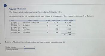 es
!
Required information
[The following information applies to the questions displayed below.]
Sara's Boutique has the following transactions related to its top-selling Gucci purse for the month of October.
Date
October 1
October 4
October 10
October 13
October 20
October 28
October 30
Transactions
Beginning inventory
Sale
Purchase
Sale
Purchase
Sale
Purchase
Ending inventory
Cost of goods sold
Units Unit Cost
$ 730
4
+53.
5
3
4
7
- 00
8
740
750
760
Total Cost
$ 4,380
3,700
3,000
6,080
$ 17,160
3. Using LIFO, calculate ending inventory and cost of goods sold at October 31.