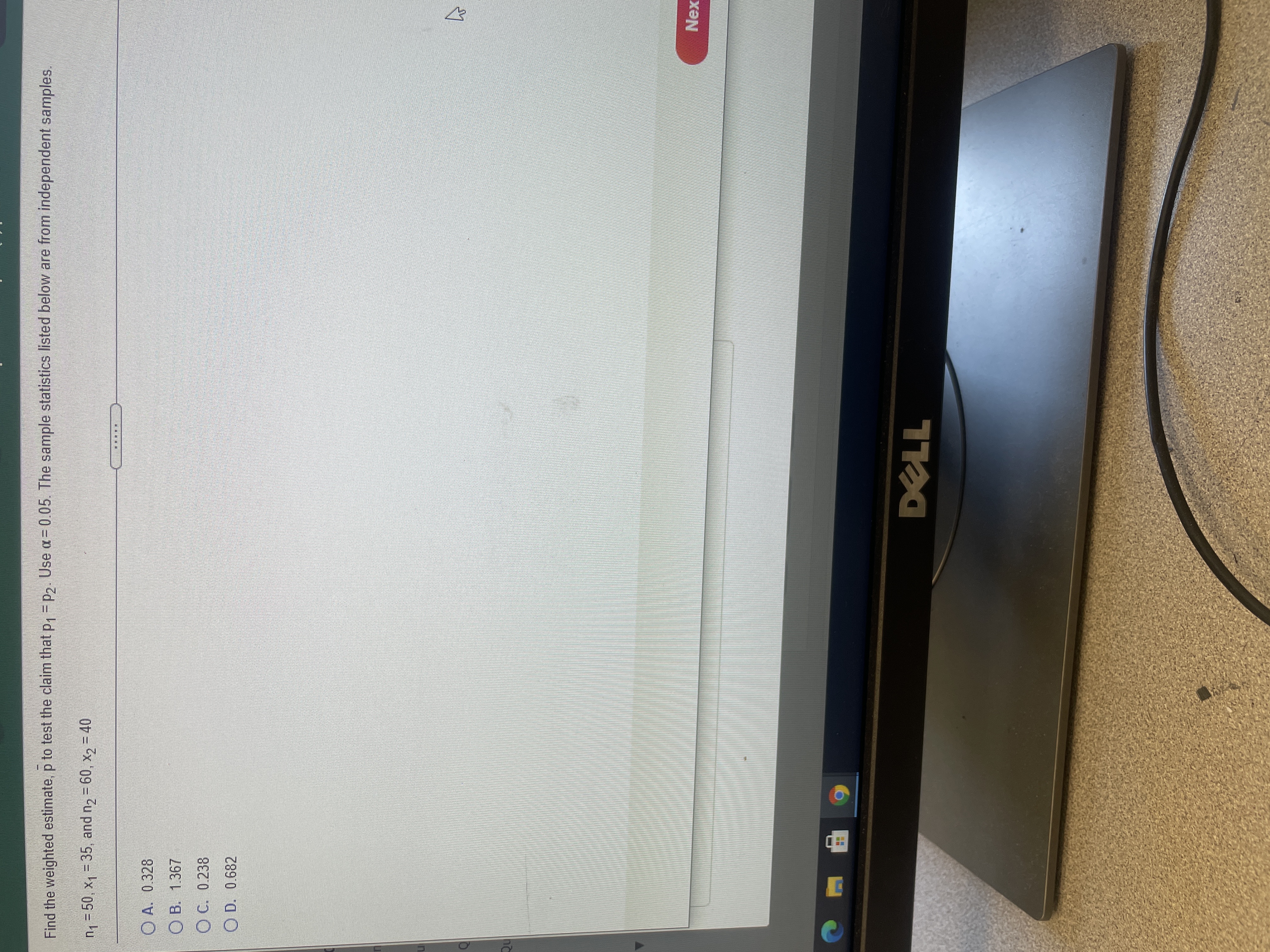 Find the weighted estimate, p to test the claim that p, = p2. Use a = 0.05. The sample statistics listed below are from independent samples.
n1 = 50, x1 = 35, and n2 = 60, x2 = 40
O A. 0.328
O B. 1.367
O C. 0.238
O D. 0.682
Nex
