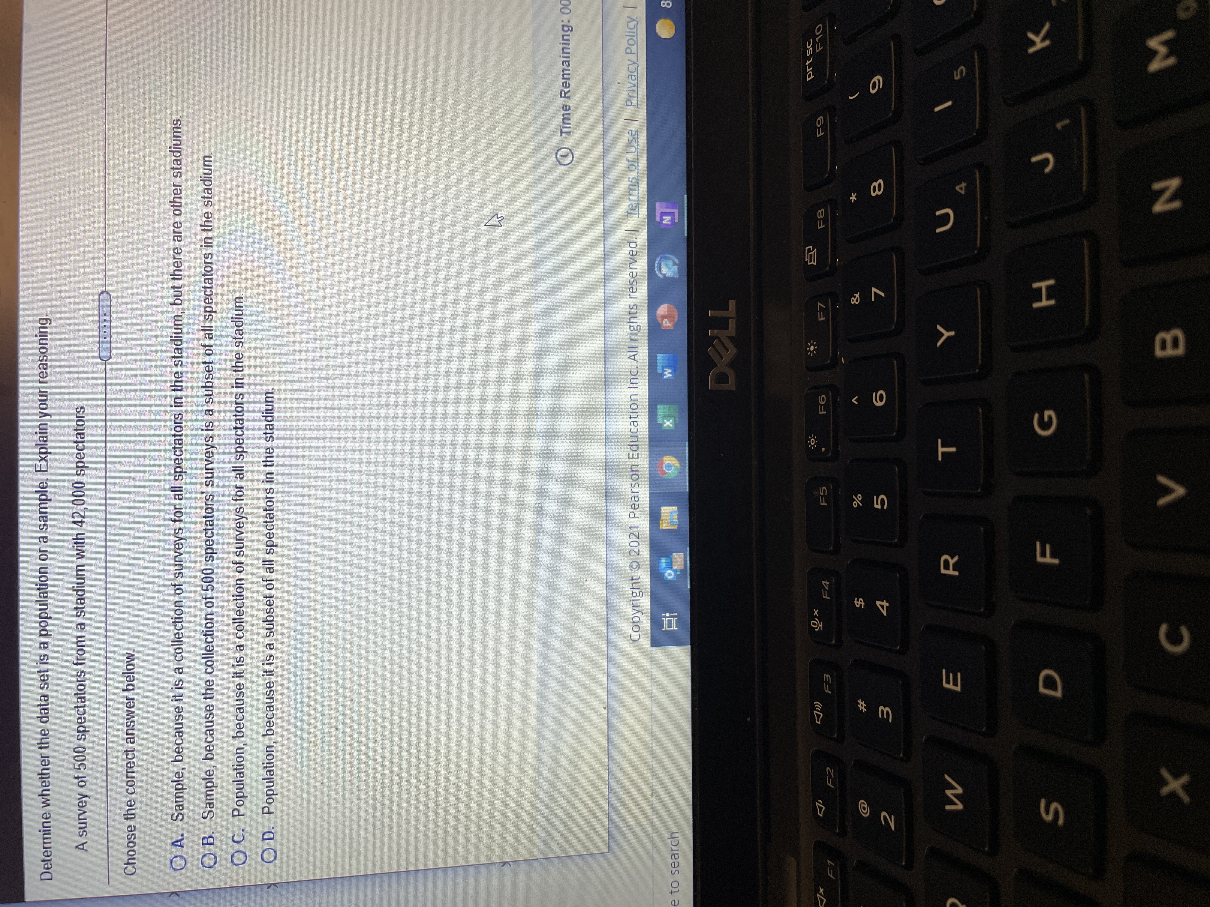 R
E
Determine whether the data set is a population or a sample. Explain your reasoning.
A survey of 500 spectators from a stadium with 42,000 spectators
Choose the correct answer below.
O A. Sample, because it is a collection of surveys for all spectators in the stadium, but there are other stadiums.
O B. Sample, because the collection of 500 spectators' surveys is a subset of all spectators in the stadium.
O C. Population, because it is a collection of surveys for all spectators in the stadium.
O D. Population, because it is a subset of all spectators in the stadium.
O Time Remaining: 00
Copyright O 2021 Pearson Education Inc. All rights reserved. Terms of Use Privacy Policy I
e to search
F4
F5
F7
F2
&
$4
4
#
4.
