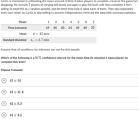 Carlos is interested in estimating the mean amount of time it takes players to complete a level of the game he's
designing. He recruits 7 players of varying skill levels and ages to play the level until they complete it (he's
willing to treat this as a random sample), and he times how long it takes each of them. They play separately
from each other, so Carlos is also willing to assume independence. Here are the data with summary statistics:
Player
1
3
4
5
6 7
Time (minutes)
48
46 40
34
49
40
37
Мean
* = 42 min
Standard deviation
S = 5.7 min
Assume that all conditions for inference are met for this sample.
Which of the following is a 95% confidence interval for the mean time (in minutes) it takes players to
complete this level?
Choose 1 answer:
42 + 14
42 + 11.4
42 + 5.3
42 + 4.2
