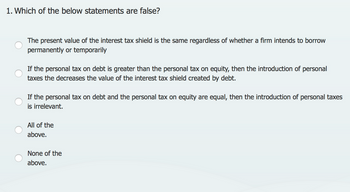 1. Which of the below statements are false?
The present value of the interest tax shield is the same regardless of whether a firm intends to borrow
permanently or temporarily
If the personal tax on debt is greater than the personal tax on equity, then the introduction of personal
taxes the decreases the value of the interest tax shield created by debt.
If the personal tax on debt and the personal tax on equity are equal, then the introduction of personal taxes
is irrelevant.
All of the
above.
None of the
above.