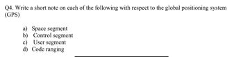 Q4. Write a short note on each of the following with respect to the global positioning system
(GPS)
a) Space segment
b) Control segment
User segment
c)
d) Code ranging