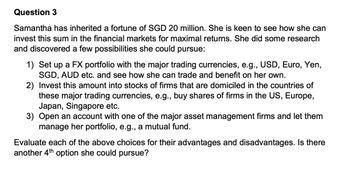 Question 3
Samantha has inherited a fortune of SGD 20 million. She is keen to see how she can
invest this sum in the financial markets for maximal returns. She did some research
and discovered a few possibilities she could pursue:
1) Set up a FX portfolio with the major trading currencies, e.g., USD, Euro, Yen,
SGD, AUD etc. and see how she can trade and benefit on her own.
2) Invest this amount into stocks of firms that are domiciled in the countries of
these major trading currencies, e.g., buy shares of firms in the US, Europe,
Japan, Singapore etc.
3) Open an account with one of the major asset management firms and let them
manage her portfolio, e.g., a mutual fund.
Evaluate each of the above choices for their advantages and disadvantages. Is there
another 4th option she could pursue?