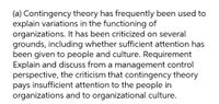 (a) Contingency theory has frequently been used to
explain variations in the functioning of
organizations. It has been criticized on several
grounds, including whether sufficient attention has
been given to people and culture. Requirement
Explain and discuss from a management control
perspective, the criticism that contingency theory
pays insufficient attention to the people in
organizations and to organizational culture.
