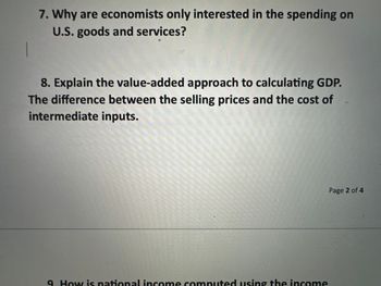 7. Why are economists only interested in the spending on
U.S. goods and services?
8. Explain the value-added approach to calculating GDP.
The difference between the selling prices and the cost of
intermediate inputs.
9. How is national income computed using the income
Page 2 of 4