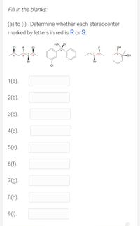 Fill in the blanks:
(a) to (i): Determine whether each stereocenter
marked by letters in red is R or S:
H,N CI
F
CI
SH
a
b
SH
Br
Br
CI
1(a).
2(b).
3(c).
4(d).
5(е).
6(f).
7(g).
8(h).
9(1).
