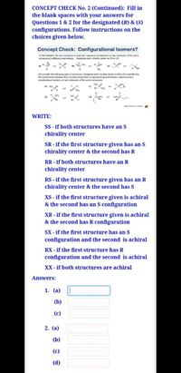 CONCEPT CHECK No. 2 (Continued): Fill in
the blank spaces with your answers for
Questions 1 & 2 for the designated (R) & (S)
configurations. Follow instructions on the
choices given below.
Concept Check: Configurational Isomers?
(1) Tell whether the two structures in each pair represent enantiomers or two molecules of the same
compound in diferent orlentations. Designate each chirality center as (R) or (S)
and
(2) Consider the following pairs of structures. Designate each chirality center as (R) or (S) and identify
the relationship between them by describing them as representing enantiomers, diastereomers,
constitutional isomers, or two molecules of the same compound.
(a) HG
and
(b)
(4)
WRITE:
SS - if both structures have an S
chirality center
SR - if the first structure given has an S
chirality center & the second has R
RR - if both structures have an R
chirality center
RS - if the first structure given has an R
chirality center & the second has S
XS - if the first structure given is achiral
& the second has an S configuration
XR - if the first structure given is achiral
& the second has R configuration
SX - if the first structure has an S
configuration and the second is achiral
RX - if the first structure has R
configuration and the second is achiral
XX - if both structures are achiral
Answers:
1. (а)
(b)
(c)
2. (a)
(b)
(c)
(d)
