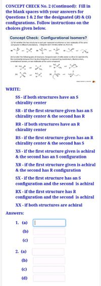 CONCEPT CHECK No. 2 (Continued): Fill in
the blank spaces with your answers for
Questions 1 & 2 for the designated (R) & (S)
configurations. Follow instructions on the
choices given below.
Concept Check: Configurational Isomers?
(1) Tell whether the two structures in each pair represent enantiomers or two molecules of the same
compound in different orientations. Designate each chirality center as (R) or (S).
CH,
H OH
and
CH,
(2) Consider the following pairs of structures. Designate each chirality center as (R) or (S ) and identify
the relationship between them by describing them as representing enantiomers, diastereomers,
constitutional isomers, or two molecules of the same compound.
H OH
la) Ha
and
nd
Br
CH
CH,
H. CH,
(b)
(d)
and
nd
aCnayam
WRITE:
SS - if both structures have an S
chirality center
SR - if the first structure given has an S
chirality center & the second has R
RR - if both structures have an R
chirality center
RS - if the first structure given has an R
chirality center & the second has S
XS - if the first structure given is achiral
& the second has an S configuration
XR - if the first structure given is achiral
& the second has R configuration
SX - if the first structure has an S
configuration and the second is achiral
RX - if the first structure has R
configuration and the second is achiral
XX - if both structures are achiral
Answers:
1. (a)
|
(b)
(c)
2. (a)
(b)
(c)
(d)
