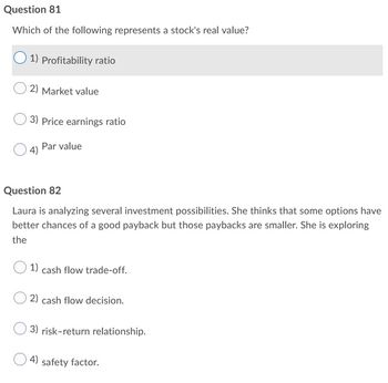 Question 81
Which of the following represents a stock's real value?
1) Profitability ratio
2) Market value
3) Price earnings ratio
4) Par value
Question 82
Laura is analyzing several investment possibilities. She thinks that some options have
better chances of a good payback but those paybacks are smaller. She is exploring
the
1) cash flow trade-off.
2) cash flow decision.
3) risk-return relationship.
4) safety factor.