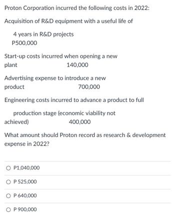 Proton Corporation incurred the following costs in 2022:
Acquisition of R&D equipment with a useful life of
4 years in R&D projects
P500,000
Start-up costs incurred when opening a new
plant
140,000
Advertising expense to introduce a new
product
700,000
Engineering costs incurred to advance a product to full
production stage (economic viability not
achieved)
400,000
What amount should Proton record as research & development
expense in 2022?
O P1,040,000
O P 525,000
O P 640,000
O P 900,000