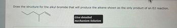 Draw the structure for the alkyl bromide that will produce the alkene shown as the only product of an E2 reaction.
Give detailed
mechanism Solution