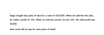 Roger bought two plots of land for a total of $120,000. When he sold the first plot,
he made a profit of 15%. When he sold the second, he lost 10%. His total profit was
$5,500.
How much did he pay for each piece of land?