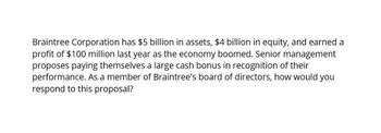 Braintree Corporation has $5 billion in assets, $4 billion in equity, and earned a
profit of $100 million last year as the economy boomed. Senior management
proposes paying themselves a large cash bonus in recognition of their
performance. As a member of Braintree's board of directors, how would you
respond to this proposal?