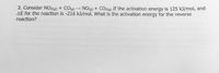 3. Consider NO2(g) + CO(g) NO(g) + CO2(g) If the activation energy is 125 kJ/mol, and
AE for the reaction is -216 kJ/mol. What is the activation energy for the reverse
reaction?
