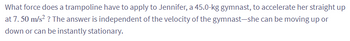 What force does a trampoline have to apply to Jennifer, a 45.0-kg gymnast, to accelerate her straight up
at 7.50 m/s² ? The answer is independent of the velocity of the gymnast-she can be moving up or
down or can be instantly stationary.