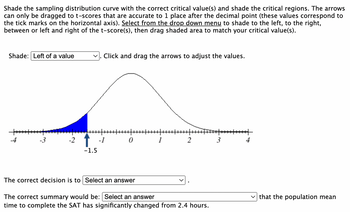 Shade the sampling distribution curve with the correct critical value(s) and shade the critical regions. The arrows
can only be dragged to t-scores that are accurate to 1 place after the decimal point (these values correspond to
the tick marks on the horizontal axis). Select from the drop down menu to shade to the left, to the right,
between or left and right of the t-score(s), then drag shaded area to match your critical value(s).
Shade: Left of a value
+++++
-4
-3
-2
-1.5
Click and drag the arrows to adjust the values.
0
The correct decision is to Select an answer
1
2
The correct summary would be: Select an answer
time to complete the SAT has significantly changed from 2.4 hours.
3
that the population mean