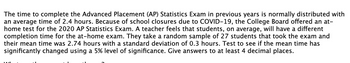 The time to complete the Advanced Placement (AP) Statistics Exam in previous years is normally distributed with
an average time of 2.4 hours. Because of school closures due to COVID-19, the College Board offered an at-
home test for the 2020 AP Statistics Exam. A teacher feels that students, on average, will have a different
completion time for the at-home exam. They take a random sample of 27 students that took the exam and
their mean time was 2.74 hours with a standard deviation of 0.3 hours. Test to see if the mean time has
significantly changed using a 5% level of significance. Give answers to at least 4 decimal places.