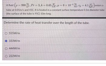 kg
A fluid (p=990, Pr = 3, k = 0.65
W
mk=6× 10-4 kg
kJ
kgK
enters a
= 4.1
ms Cp
tube at 0.01m/s and 45C. It is heated in a constant surface temperature 0.1m diameter tube
(the surface of the tube is 95C) 10m long.
Determine the rate of heat transfer over the length of the tube.
O 555W/m
333W/m
O 444W/m
O 222W/m