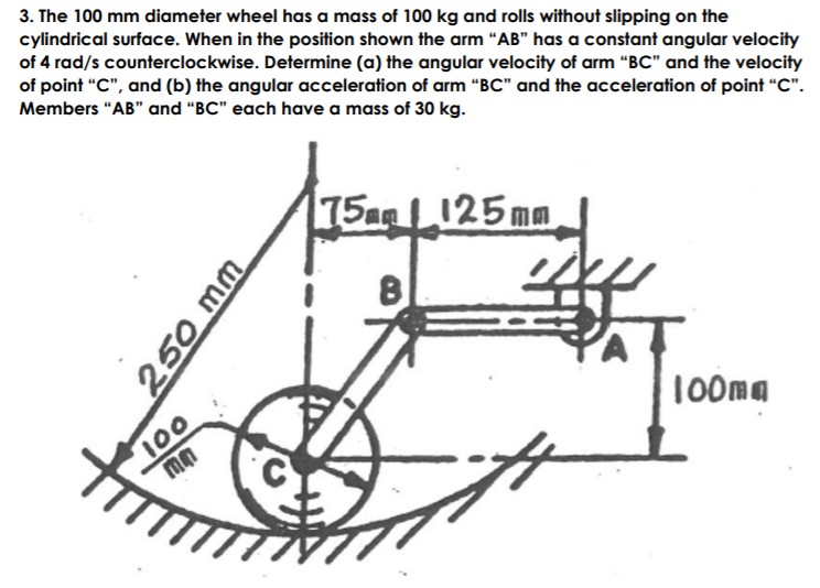 3. The 100 mm diameter wheel has a mass of 100 kg and rolls without slipping on the
cylindrical surface. When in the position shown the arm "AB" has a constant angular velocity
of 4 rad/s counterclockwise. Determine (a) the angular velocity of arm "BC" and the velocity
of point "C", and (b) the angular acceleration of arm “BC" and the acceleration of point "C".
Members "AB" and "BC" each have a mass of 30 kg.
75a 125mm
100
mn
100ma
250 mm

